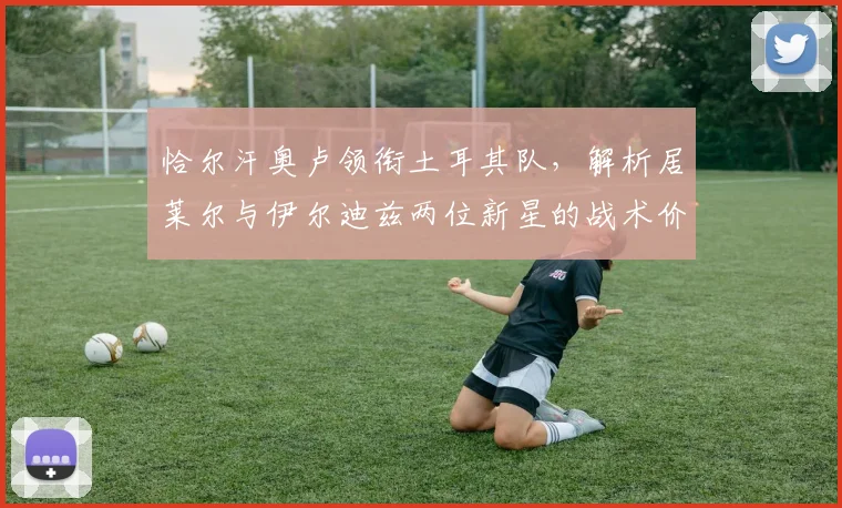 恰尔汗奥卢领衔土耳其队,解析居莱尔与伊尔迪兹两位新星的战术价值与前景
