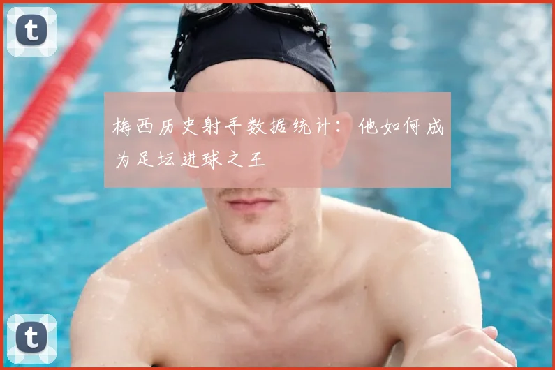 梅西历史射手数据统计：他如何成为足坛进球之王