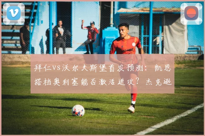 拜仁vs沃尔夫斯堡首发预测:凯恩搭档奥利塞能否激活进攻?杰克逊表现成焦点