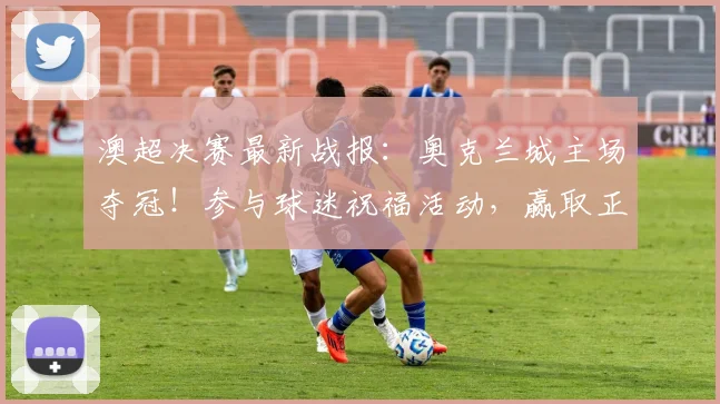 澳超决赛最新战报：奥克兰城主场夺冠！参与球迷祝福活动，赢取正版冠军球衣