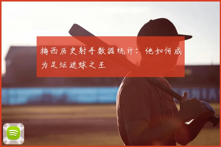 梅西历史射手数据统计：他如何成为足坛进球之王