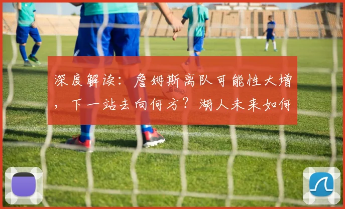 深度解读：詹姆斯离队可能性大增，下一站去向何方？湖人未来如何布局