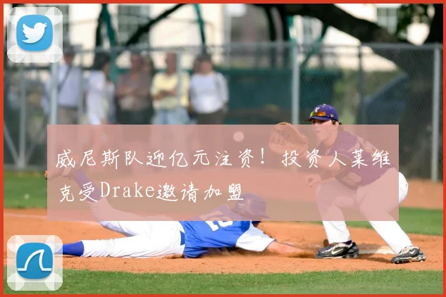 威尼斯队迎亿元注资！投资人莱维克受Drake邀请加盟