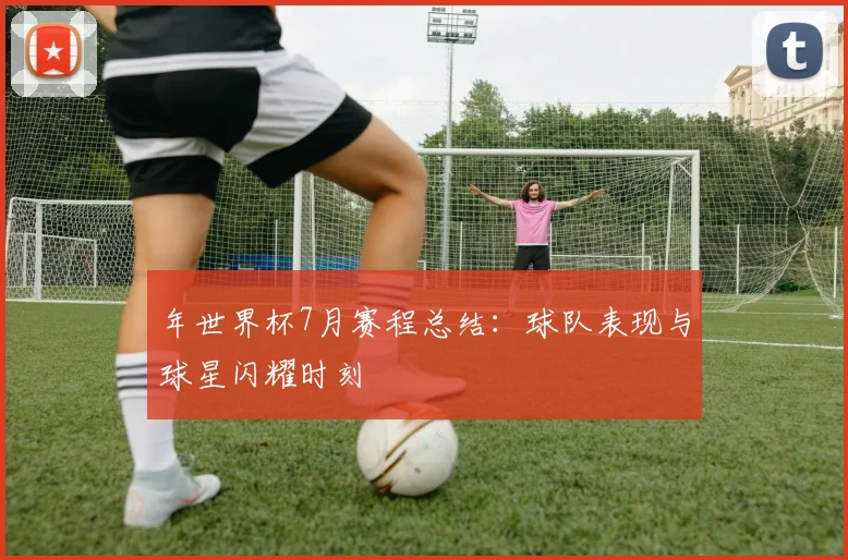 年世界杯7月赛程总结：球队表现与球星闪耀时刻